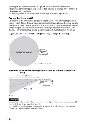 Page 124FR 34
 des objets entravent la diffusion des signaux entre les lunettes 3D et l’écran ;
 la position de visionnage est trop éloignée de l’écran ou la distance entre l’appareil et 
l’écran est trop importante ;
 d’autres appareils de communication à infrarouge se trouvent à proximité.
Portée des lunettes 3D
Les Figures A et B indiquent la portée des lunettes 3D. Si vous tentez de regarder des 
images vidéo 3D à une distance supérieure ou installez le projecteur en dehors de la portée 
recommandée, il est...