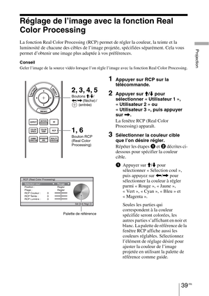 Page 12939 FR
Projection
Réglage de l’image avec la fonction Real 
Color Processing
La fonction Real Color Processing (RCP) permet de régler la couleur, la teinte et la 
luminosité de chacune des cibles de l’image projetée, spécifiées séparément. Cela vous 
permet d’obtenir une image plus adaptée à vos préférences.
Conseil
Geler l’image de la source vidéo lorsque l’on règle l’image avec la fonction Real Color Processing.
1Appuyer sur RCP sur la 
télécommande.
2Appuyer sur M/m pour 
sélectionner « Utilisateur 1...