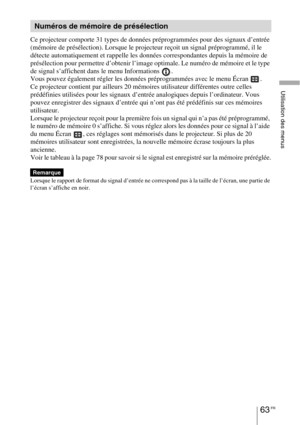 Page 15363 FR
Utilisation des menus
Ce projecteur comporte 31 types de données préprogrammées pour des signaux d’entrée 
(mémoire de présélection). Lorsque le projecteur reçoit un signal préprogrammé, il le 
détecte automatiquement et rappelle les données correspondantes depuis la mémoire de 
présélection pour permettre d’obtenir l’image optimale. Le numéro de mémoire et le type 
de signal s’affichent dans le menu Informations  .
Vous pouvez également régler les données préprogrammées avec le menu Écran  .
Ce...