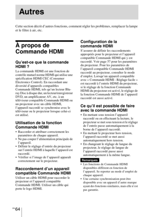 Page 154FR 64
Cette section décrit d’autres fonctions, comment régler les problèmes, remplacer la lampe 
et le filtre à air, etc.
À propos de 
Commande HDMI
Qu’est-ce que la commande 
HDMI ?
La commande HDMI est une fonction de 
contrôle mutuel norme HDMI qui utilise une 
spécification HDMI CEC (Consumer 
Electronics Control). En raccordant une 
diversité d’appareils compatibles 
Commande HDMI, tels qu’un lecteur Blu-
ray Disc à disque dur, un lecteur/enregistreur 
DVD, un amplificateur AV, etc. à un 
téléviseur...