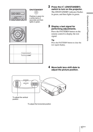 Page 17Connections and Preparations
17 GB
2Press the ?/1 (ON/STANDBY) 
switch to turn on the projector.
The ON/STANDBY indicator flashes 
in green, and then lights in green.
3Display a test signal for 
performing adjustments.
Press the PATTERN button on the 
remote control to display the test 
signal.
Tip
Press the PATTERN button to clear the 
test signal display.
4Move both lens shift dials to 
adjust the picture position.
Flashes in green fora while (tens of 
seconds) and then 
lights in green.
To adjust the...