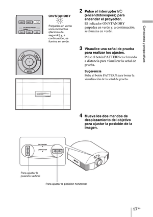 Page 19917 ES
Conexiones y preparativos
2Pulse el interruptor ?/1 
(encendido/espera)
 para 
encender el proyector.
El indicador ON/STANDBY 
parpadea en verde y, a continuación, 
se ilumina en verde.
3Visualice una señal de prueba 
para realizar los ajustes.
Pulse el botón PATTERN en el mando 
a distancia para visualizar la señal de 
prueba.
Sugerencia
Pulse el botón PATTERN para borrar la 
visualización de la señal de prueba.
4Mueva los dos mandos de 
desplazamiento del objetivo 
para ajustar la posición de la...