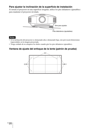 Page 202ES 20
Para ajustar la inclinación de la superficie de instalación
Si instala el proyector en una superficie irregular, utilice los pies delanteros (ajustables) 
para mantener el proyector nivelado.
 
 Si la inclinación del proyector es demasiado alta o demasiado baja, esto provocará distorsiones 
trapezoidales en la imagen proyectada.
 Tenga cuidado de no atraparse los dedos cuando gire los pies delanteros (ajustables).
Ventana de ajuste del enfoque de la lente (patrón de prueba)
Notas
Pies delanteros...