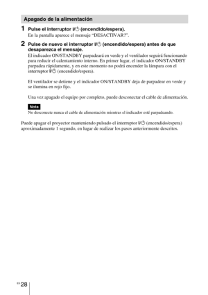 Page 210ES 28
1Pulse el interruptor ?/1 (encendido/espera).
En la pantalla aparece el mensaje “DESACTIVAR?”.
2Pulse de nuevo el interruptor ?/1 (encendido/espera) antes de que 
desaparezca el mensaje.
El indicador ON/STANDBY parpadeará en verde y el ventilador seguirá funcionando 
para reducir el calentamiento interno. En primer lugar, el indicador ON/STANDBY 
parpadea rápidamente, y en este momento no podrá encender la lámpara con el 
interruptor 
?/1 (encendido/espera). 
El ventilador se detiene y el indicador...