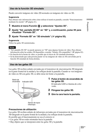 Page 21533 ES
Proyección
Puede convertir imágenes de vídeo 2D normales en imágenes de vídeo en 3D.
Sugerencia
Para obtener más información sobre cómo utilizar el menú en pantalla, consulte “Funcionamiento 
mediante los menús” (1 página 41).
1Muestre el menú Función   y seleccione “Ajustes 3D”.
2Ajuste “Sel. pantalla 2D-3D” en “3D” y, a continuación, pulse , para 
visualizar “Formato 3D”.
3Ajuste “Formato 3D” en “3D simulado” (1 página 55).
Sugerencia
Utilice las gafas 3D suministradas.
 “Sel. pantalla 2D-3D” no...
