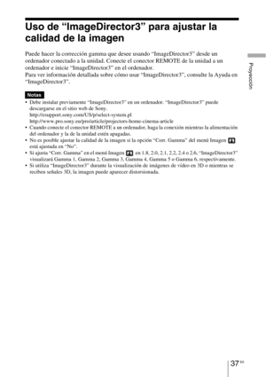 Page 21937 ES
Proyección
Uso de “ImageDirector3” para ajustar la 
calidad de la imagen
Puede hacer la corrección gamma que desee usando “ImageDirector3” desde un 
ordenador conectado a la unidad. Conecte el conector REMOTE de la unidad a un 
ordenador e inicie “ImageDirector3” en el ordenador.
Para ver información detallada sobre cómo usar “ImageDirector3”, consulte la Ayuda en 
“ImageDirector3”.
 Debe instalar previamente “ImageDirector3” en un ordenador. “ImageDirector3” puede 
descargarse en el sitio web de...