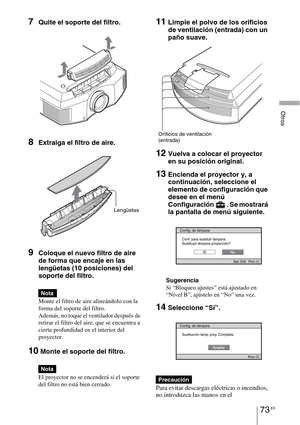 Page 25573 ES
Otros
7Quite el soporte del filtro. 
8Extraiga el filtro de aire.
9Coloque el nuevo filtro de aire 
de forma que encaje en las 
lengüetas (10 posiciones) del 
soporte del filtro.
Monte el filtro de aire alineándolo con la 
forma del soporte del filtro.
Además, no toque el ventilador después de 
retirar el filtro del aire, que se encuentra a 
cierta profundidad en el interior del 
proyector.
10 Monte el soporte del filtro.
El proyector no se encenderá si el soporte 
del filtro no está bien cerrado....