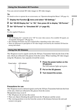 Page 33Projecting
33 GB
You can convert normal 2D video images to 3D video images.
Tip
For details on how to operate the on-screen menu, see “Operation through the Menus” (1 page 41).
1Display the Function   menu and select “3D Settings.”
2Set “2D-3D Display Sel.” to “3D,” then press , to display “3D Format.”
3Set “3D Format” to “Simulated 3D” (1 page 55).
Tip
Use the supplied 3D glasses.
 “2D-3D Display Sel.” cannot be set to “3D” for some video sources. For available 3D signals, see 
“Compatible 3D Signals”...