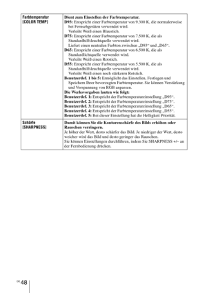 Page 322DE 48
Farbtemperatur
[COLOR TEMP]Dient zum Einstellen der Farbtemperatur.
D93: Entspricht einer Farbtemperatur von 9.300 K, die normalerweise 
bei Fernsehgeräten verwendet wird.
Verleiht Weiß einen Blaustich.
D75: Entspricht einer Farbtemperatur von 7.500 K, die als 
Standardhilfsleuchtquelle verwendet wird.
Liefert einen neutralen Farbton zwischen „D93“ und „D65“.
D65: Entspricht einer Farbtemperatur von 6.500 K, die als 
Standardlichtquelle verwendet wird.
Verleiht Weiß einen Rotstich.
D55: Entspricht...
