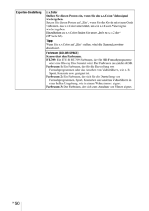 Page 324DE 50
Experten-Einstellung x.v.Color
Stellen Sie diesen Posten ein, wenn Sie ein x.v.Color-Videosignal 
wiedergeben.
Setzen Sie diesen Posten auf „Ein“, wenn Sie das Gerät mit einem Gerät 
verbinden, das x.v.Color unterstützt, um ein x.v.Color-Videosignal 
wiederzugeben.
Einzelheiten zu x.v.Color finden Sie unter „Info zu x.v.Color“ 
(1 Seite 66).
Tipp
Wenn Sie x.v.Color auf „Ein“ stellen, wird die Gammakorrektur 
deaktiviert.
Farbraum [COLOR SPACE]
Konvertiert den Farbraum.
BT.709: Ein ITU-R...
