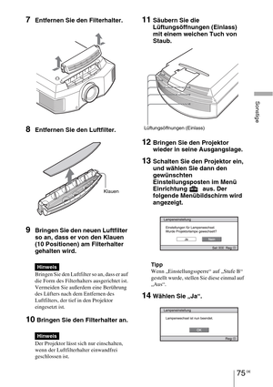 Page 34975 DE
Sonstige
7Entfernen Sie den Filterhalter. 
8Entfernen Sie den Luftfilter.
9Bringen Sie den neuen Luftfilter 
so an, dass er von den Klauen 
(10 Positionen) am Filterhalter 
gehalten wird.
Bringen Sie den Luftfilter so an, dass er auf 
die Form des Filterhalters ausgerichtet ist.
Vermeiden Sie außerdem eine Berührung 
des Lüfters nach dem Entfernen des 
Luftfilters, der tief in den Projektor 
eingesetzt ist.
10 Bringen Sie den Filterhalter an.
Der Projektor lässt sich nur einschalten, 
wenn der...