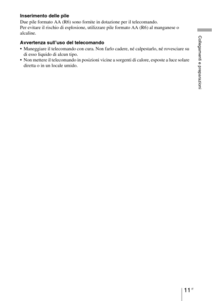 Page 37711 IT
Collegamenti e preparazioni
Inserimento delle pile
Due pile formato AA (R6) sono fornite in dotazione per il telecomando.
Per evitare il rischio di esplosione, utilizzare pile formato AA (R6) al manganese o 
alcaline.
Avvertenza sull’uso del telecomando
 Maneggiare il telecomando con cura. Non farlo cadere, né calpestarlo, né rovesciare su 
di esso liquido di alcun tipo.
 Non mettere il telecomando in posizioni vicine a sorgenti di calore, esposte a luce solare 
diretta o in un locale umido. 
