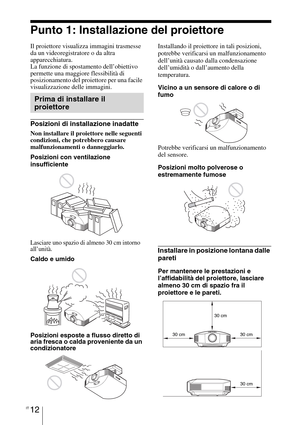 Page 378IT 12
Punto 1: Installazione del proiettore
Il proiettore visualizza immagini trasmesse 
da un videoregistratore o da altra 
apparecchiatura.
La funzione di spostamento dell’obiettivo 
permette una maggiore flessibilità di 
posizionamento del proiettore per una facile 
visualizzazione delle immagini.
Posizioni di installazione inadatte
Non installare il proiettore nelle seguenti 
condizioni, che potrebbero causare 
malfunzionamenti o danneggiarlo.
Posizioni con ventilazione 
insufficiente
Lasciare uno...