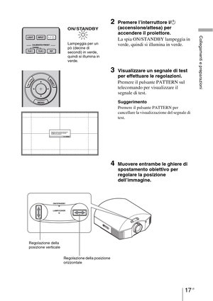 Page 38317 IT
Collegamenti e preparazioni
2Premere l’interruttore ?/1 
(accensione/attesa)
 per 
accendere il proiettore.
La spia ON/STANDBY lampeggia in 
verde, quindi si illumina in verde.
3Visualizzare un segnale di test 
per effettuare le regolazioni.
Premere il pulsante PATTERN sul 
telecomando per visualizzare il 
segnale di test.
Suggerimento
Premere il pulsante PATTERN per 
cancellare la visualizzazione del segnale di 
test.
4Muovere entrambe le ghiere di 
spostamento obiettivo per 
regolare la posizione...