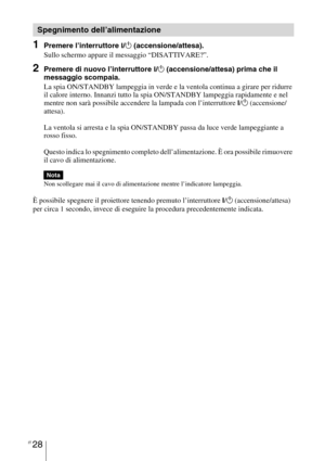 Page 394IT 28
1Premere l’interruttore ?/1 (accensione/attesa).
Sullo schermo appare il messaggio “DISATTIVARE?”.
2Premere di nuovo l’interruttore ?/1 (accensione/attesa) prima che il 
messaggio scompaia.
La spia ON/STANDBY lampeggia in verde e la ventola continua a girare per ridurre 
il calore interno. Innanzi tutto la spia ON/STANDBY lampeggia rapidamente e nel 
mentre non sarà possibile accendere la lampada con l’interruttore 
?/1 (accensione/
attesa). 
La ventola si arresta e la spia ON/STANDBY passa da luce...