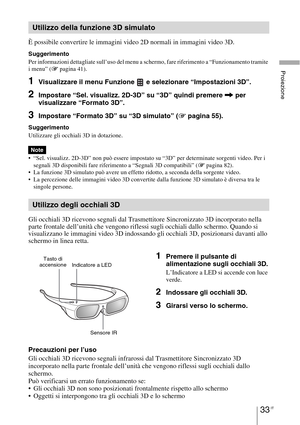 Page 39933 IT
Proiezione
È possibile convertire le immagini video 2D normali in immagini video 3D.
Suggerimento
Per informazioni dettagliate sull’uso del menu a schermo, fare riferimento a “Funzionamento tramite 
i menu” (1 pagina 41).
1Visualizzare il menu Funzione   e selezionare “Impostazioni 3D”.
2Impostare “Sel. visualizz. 2D-3D” su “3D” quindi premere , per 
visualizzare “Formato 3D”.
3Impostare “Formato 3D” su “3D simulato” (1 pagina 55).
Suggerimento
Utilizzare gli occhiali 3D in dotazione.
 “Sel....