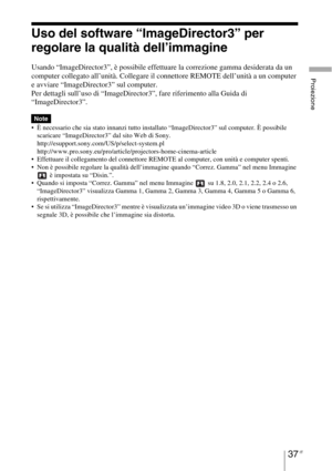 Page 40337 IT
Proiezione
Uso del software “ImageDirector3” per 
regolare la qualità dell’immagine
Usando “ImageDirector3”, è possibile effettuare la correzione gamma desiderata da un 
computer collegato all’unità. Collegare il connettore REMOTE dell’unità a un computer 
e avviare “ImageDirector3” sul computer.
Per dettagli sull’uso di “ImageDirector3”, fare riferimento alla Guida di 
“ImageDirector3”.
 È necessario che sia stato innanzi tutto installato “ImageDirector3” sul computer. È possibile 
scaricare...