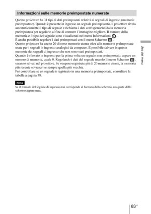 Page 42963 IT
Uso dei menu
Questo proiettore ha 31 tipi di dati preimpostati relativi ai segnali di ingresso (memorie 
preimpostate). Quando è presente in ingresso un segnale preimpostato, il proiettore rivela 
automaticamente il tipo di segnale e richiama i dati corrispondenti dalla memoria 
preimpostata per regolarlo al fine di ottenere l’immagine migliore. Il numero della 
memoria e il tipo del segnale sono visualizzati nel menu Informazioni  .
È anche possibile regolare i dati preimpostati con il menu...