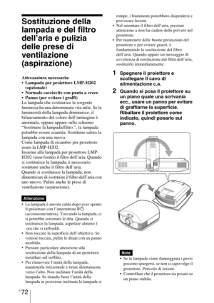 Page 438IT 72
Sostituzione della 
lampada e del filtro 
dell’aria e pulizia 
delle prese di 
ventilazione 
(aspirazione)
Attrezzatura necessaria:
 Lampada per proiettore LMP-H202 
(opzionale)
 Normale cacciavite con punta a croce
 Panno (per evitare i graffi)
La lampada che costituisce la sorgente 
luminosa ha una determinata vita utile. Se la 
luminosità della lampada diminuisce, il 
bilanciamento del colore dell’immagine è 
anormale, oppure appare sullo schermo 
“Sostituire la lampada/filtro.”, la lampada...