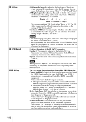 Page 56GB 56
3D Settings3D Glasses Bri’ness: For adjusting the brightness of the picture 
when watching 3D video images using the 3D glasses. You can 
select the brightness from among “Min,” “1,” “2,” “3,” and “Max.”
3D Depth Adjust: For adjusting the depth of the 3D video images 
on the screen. The setting can be made only when a 3D Format 
other than “Simulated 3D” is selected.
We recommended that “3D Depth Adjust” be set to “0.” The 3D 
video images may be difficult to perceive, depending on the 
setting of...