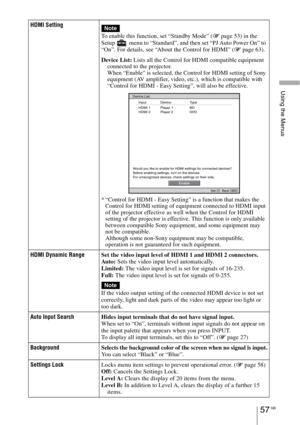 Page 57Using the Menus
57 GB
HDMI Setting
To enable this function, set “Standby Mode” (1 page 53) in the 
Setup   menu to “Standard”, and then set “PJ Auto Power On” to 
“On”. For details, see “About the Control for HDMI” (1 page 63).
Device List: Lists all the Control for HDMI compatible equipment 
connected to the projector.
When “Enable” is selected, the Control for HDMI setting of Sony 
equipment (AV amplifier, video, etc.), which is compatible with 
“Control for HDMI - Easy Setting”, will also be...