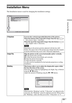 Page 59Using the Menus
59 GB
Installation Menu
The Installation menu is used for changing the installation settings.
V KeystoneCorrects the vertical trapezoidal distortion of the picture.
When the bottom of the trapezoid is longer than the top ( ): 
Sets a lower value (– direction).
When the top of the trapezoid is longer than the bottom ( ): 
Sets a higher value (+ direction).
Depending on the picture position adjusted with the lens shift 
feature, the aspect ratio of the picture may change from the original...