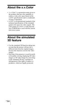 Page 64GB 64
About the x.v.Color
 “x.v.Color” is a promotion name given to 
the products that have the capability to 
realize a wide color space based on the 
xvYCC specifications and is a trademark 
of Sony Corporation.
 xvYCC is an international standard of the 
technical specifications of the extended-
gamut color space for video signals. The 
color gamut of xvYCC is wider than the 
one of sRGB that is used with the current 
television system.
About the simulated 
3D feature
 Use the simulated 3D function...