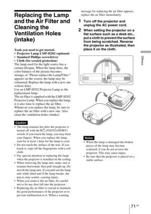 Page 71Others
71 GB
Replacing the Lamp 
and the Air Filter and 
Cleaning the 
Ventilation Holes 
(intake)
Tools you need to get started:
 Projector Lamp LMP-H202 (optional)
Standard Phillips screwdriver
Cloth (for scratch protection)
The lamp used for the light source has a 
certain lifespan. When the lamp dims, the 
color balance of the picture becomes 
strange, or “Please replace the Lamp/Filter.” 
appears on the screen, the lamp may be 
exhausted. Replace the lamp with a new one 
without delay.
Use an...