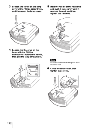 Page 72GB 72
3Loosen the screw on the lamp 
cover with a Philips screwdriver, 
and then open the lamp cover.
4Loosen the 3 screws on the 
lamp with the Phillips 
screwdriver. Hold up the handle, 
then pull the lamp straight out.
5Hold the handle of the new lamp 
and push it in securely until it 
reaches the end, and then 
tighten the 3 screws.
Be careful not to touch the optical block 
inside the unit.
6Close the lamp cover, then 
tighten the screws.
Note 
