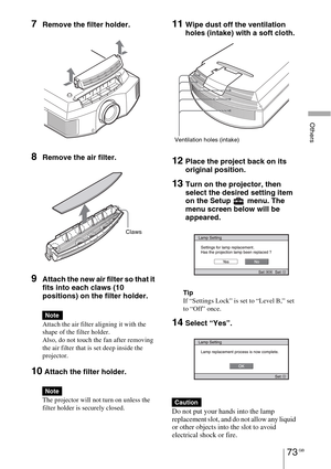 Page 73Others
73 GB
7Remove the filter holder. 
8Remove the air filter.
9Attach the new air filter so that it 
fits into each claws (10 
positions) on the filter holder.
Attach the air filter aligning it with the 
shape of the filter holder.
Also, do not touch the fan after removing 
the air filter that is set deep inside the 
projector.
10 Attach the filter holder.
The projector will not turn on unless the 
filter holder is securely closed.
11Wipe dust off the ventilation 
holes (intake) with a soft cloth....