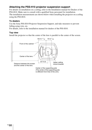 Page 88GB 88
Attaching the PSS-H10 projector suspension support
For details on installation on a ceiling, refer to the Installation manual for Dealers of the 
PSS-H10. Make sure to consult with a qualified Sony personnel for installation.
The installation measurements are shown below when installing the projector on a ceiling 
using the PSS-H10.
To dealers
Use the Sony PSS-H10 Projector Suspension Support, and take measures to prevent 
falling using wire, etc.
For details, refer to the installation manual for...
