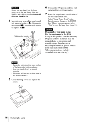 Page 4646Replacing the Lamp
Do not put your hands into the lamp 
replacement slot, and do not allow any 
liquid or other objects into the slot to avoid 
electrical shock or fire.
4Insert the new lamp all the way in until 
it is securely in place (1). Tighten the 
two screws (2). Fold down the handle 
to replace it (3).
 Be careful not to touch the glass surface 
of the lamp and a inside conductor.
 Insert the handle firmly to attach it 
securely.
 The power will not turn on if the lamp is 
not secured...