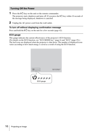 Page 1616Projecting an Image
1Press the ?/1 key on the unit or the remote commander.
The projector starts shutdown and turns off. If you press the ?/1 key within 10 seconds of 
the message being displayed, shutdown is canceled.
2Unplug the AC power cord from the wall outlet.
To turn off without displaying confirmation message
Press and hold the ?/1 key on the unit for a few seconds (page 42).
ECO gauge
This gauge indicates the current effectiveness of the projector’s ECO function. 
(For details on the ECO...