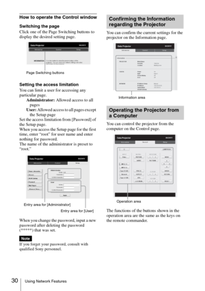 Page 3030Using Network Features
How to operate the Control window
Switching the page
Click one of the Page Switching buttons to 
display the desired setting page.
Setting the access limitation
You can limit a user for accessing any 
particular page.
Administrator: Allowed access to all 
pages
User: Allowed access to all pages except 
the Setup page
Set the access limitation from [Password] of 
the Setup page. 
When you access the Setup page for the first 
time, enter “root” for user name and enter 
nothing for...