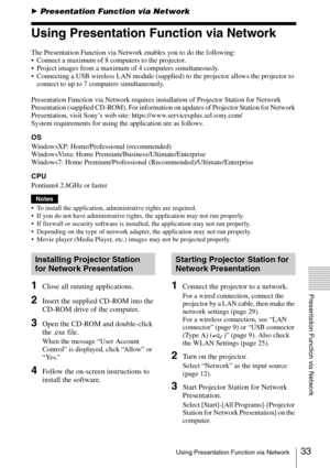 Page 33
33Using Presentation Function via Network
Presentation Function via Network
BPresentation Function via Network
Using Presentation Function via Network
The Presentation Function via Network enables you to do the following:
• Connect a maximum of 8 computers to the projector.
 Project images from a maximum of 4 computers simultaneously.
 Connecting a USB wireless LAN module (supplied) to the projector allows the projector to 
connect to up to 7 computers simultaneously.
Presentation Function via Network...