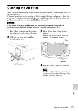 Page 4747Cleaning the Air Filter
Others
Cleaning the Air Filter
When a message appears on the projected image indicating time for a filter cleaning, clean the 
air filter (page 42).
If the dust cannot be removed from the air filter even after cleaning, replace the air filter with 
a new one. For details on purchasing/fitting a new air filter, consult with the store where you 
purchased the projector, or contact qualified Sony personnel.
If you neglect to clean the air filter, dust may accumulate, clogging it....