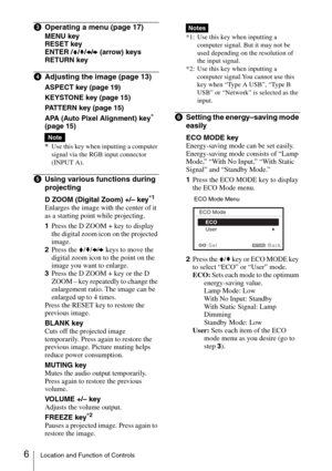 Page 66Location and Function of Controls
cOperating a menu (page 17)
MENU key
RESET key
ENTER /V/v/B/b (arrow) keys
RETURN key
dAdjusting the image (page 13)
ASPECT key (page 19)
KEYSTONE key (page 15)
PATTERN key (page 15)
APA (Auto Pixel Alignment) key
* 
(page 15)
*
Use this key when inputting a computer 
signal via the RGB input connector 
(INPUT A).
eUsing various functions during 
projecting
D ZOOM (Digital Zoom) +/– key*1
Enlarges the image with the center of it 
as a starting point while projecting....