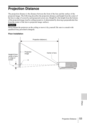 Page 5353Projection Distance
Others
Projection Distance
The projection distance is the distance between the front of the lens and the surface of the 
projected image. The following describes the projection distance and height from the center of 
the lens to edge of screen by each projected screen size. Height H is the height from the bottom 
of the projected image (top for ceiling mount) to A (determined by drawing a perpendicular line 
from the center of the lens to projected image surface).
Never mount the...