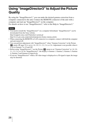 Page 28 28
Using “ImageDirector3” to Adjust the Picture 
Quality
By using the “ImageDirector3,” you can make the desired gamma correction from a 
computer connected to the unit. Connect the REMOTE connector of the unit with a 
computer and start-up “ImageDirector3” on the computer.
For details on how to use “ImageDirector3,” refer to the Help in “ImageDirector3.”
 You need to install the “ImageDirector3” on a computer beforehand. “ImageDirector3” can be 
downloaded from the Sony website....