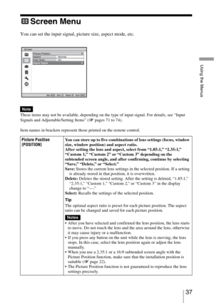 Page 3737 
Using the Menus
Screen Menu
You can set the input signal, picture size, aspect mode, etc..
These items may not be available, depending on the type of input signal. For details, see “Input 
Signals and Adjustable/Setting Items” (1 pages 71 to 74).
Item names in brackets represent those printed on the remote control.
Note
Picture Position
[POSITION]You can store up to five combinations of lens settings (focus, window 
size, window position) and aspect ratio.
After setting the lens and aspect, select...