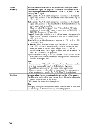 Page 38 38
Aspect
[ASPECT]You can set the aspect ratio of the picture to be displayed for the 
current input signal (1 page 24). This item is enabled only when a 
video signal (preset memory numbers 3 to 14, 74, 75, and 93 to 95) 
(1 page 68) is input.
1.85:1 Zoom: A 1.85:1 aspect ratio picture is displayed in its original 
aspect ratio, enlarged so that black bands do not appear at the top and 
bottom of the screen.
2.35:1 Zoom: A 2.35:1 aspect ratio picture is displayed in its original 
aspect ratio, enlarged...