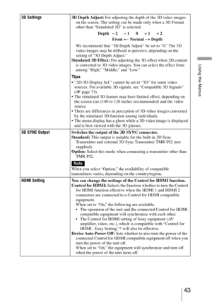Page 4343 
Using the Menus
3D Settings3D Depth Adjust: For adjusting the depth of the 3D video images 
on the screen. The setting can be made only when a 3D Format 
other than “Simulated 3D” is selected.
We recommend that “3D Depth Adjust” be set to “0.” The 3D 
video images may be difficult to perceive, depending on the 
setting of “3D Depth Adjust.”
Simulated 3D Effect: For adjusting the 3D effect when 2D content 
is converted to 3D video images. You can select the effect from 
among “High,” “Middle,” and...