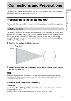 Page 77 
Connections and PreparationsThis section describes how to install the unit and screen, how to connect the equipment 
from which you want to project the picture, etc.
Preparation 1: Installing the Unit
The lens shift allows you to have broader options for placing the unit and viewing pictures 
easily.
The installation distance between the unit and a screen varies depending on the size of the 
screen or whether or not you use the lens shift features. Install this unit so that it fits the 
size of your...