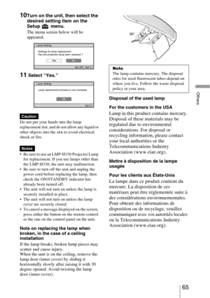 Page 6565 
Others
10Turn on the unit, then select the 
desired setting item on the 
Setup  menu.
The menu screen below will be 
appeared.
11 Select “Yes.”
Do not put your hands into the lamp 
replacement slot, and do not allow any liquid or 
other objects into the slot to avoid electrical 
shock or fire.
 Be sure to use an LMP-H330 Projector Lamp 
for replacement. If you use lamps other than 
the LMP-H330, the unit may malfunction.
 Be sure to turn off the unit and unplug the 
power cord before replacing the...