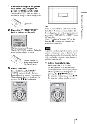 Page 99 
Connections and Preparations
1After connecting the AC power 
cord to the unit, plug the AC 
power cord into a wall outlet.
The ON/STANDBY indicator lights in 
red and the unit goes into standby mode.
2Press the ?/1 (ON/STANDBY) 
button to turn on the unit. 
The lens protector will open.
The ON/STANDBY indicator flashes in 
green, and then lights in green.
3Adjust the focus.
Press the LENS ADJUSTMENT 
(FOCUS) button to display the Lens 
Focus adjustment window (test pattern). 
Then adjust the focus of...