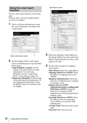 Page 3232Using Network Features
Set the e-mail report function on the Setup 
page.
Entered values will not be applied unless 
you click on [Apply].
1Click on [Owner information] to enter 
the owner information recorded in the 
e-mail report.
2Set the timing of the e-mail report.
Click on [Mail Report] to open the Mail 
Report page.
Lamp Reminder (Lamp1): Set the 
timing of the email report for lamp 
replacement. To reset Lamp 
Reminder, execute “Lamp Timer 
Reset” on the projector (page 24).
Maintenance...