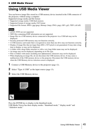 Page 4545Using USB Media Viewer
USB Media Viewer
BUSB Media Viewer
Using USB Media Viewer
You can browse image files stored in a USB memory device inserted in the USB connector of 
the projector, without using a computer.
Supported storage media and file format:
 Supported storage media: USB flash memory
 Supported format of storage media: FAT format
 Supported file format: JPEG (.jpg/.jpeg), Bitmap (.bmp), PNG (.png), GIF (.gif), TIFF (.tif/.tiff)
 exFAT, NTFS are not supported. 
 TIFF files containing EXIF...