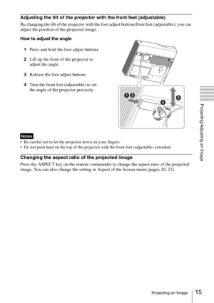 Page 1515Projecting an Image
Projecting/Adjusting an Image
Adjusting the tilt of the projector with the front feet (adjustable)
By changing the tilt of the projector with the foot adjust buttons/front feet (adjustable), you can 
adjust the position of the projected image.
How to adjust the angle
1Press and hold the foot adjust buttons.
2Lift up the front of the projector to 
adjust the angle.
3Release the foot adjust buttons.
4Turn the front feet (adjustable) to set 
the angle of the projector precisely.
 Be...