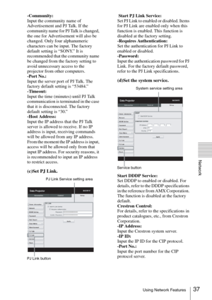 Page 3737Using Network Features
Network
-Community:
Input the community name of 
Advertisement and PJ Talk. If the 
community name for PJ Talk is changed, 
the one for Advertisement will also be 
changed. Only four alphanumeric 
characters can be input. The factory 
default setting is “SONY.” It is 
recommended that the community name 
be changed from the factory setting to 
avoid unnecessary access to the 
projector from other computers.
-Port No.:
Input the server port of PJ Talk. The 
factory default setting...