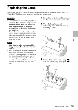 Page 5353Replacing the Lamp
Others
Replacing the Lamp
Replace the lamp with a new one if a message displayed on the projected image (page 50).
Use an LMP-E212 projector lamp (not supplied) for replacement.
 The lamp remains hot after the projector is 
turned off. If you touch the lamp, you may 
burn your finger. When you replace the 
lamp, wait for at least an hour after 
turning off the projector for the lamp to 
cool sufficiently.
 Do not allow any metallic or inflammable 
objects into the lamp replacement...